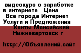 видеокурс о заработке в интернете › Цена ­ 970 - Все города Интернет » Услуги и Предложения   . Ханты-Мансийский,Нижневартовск г.
